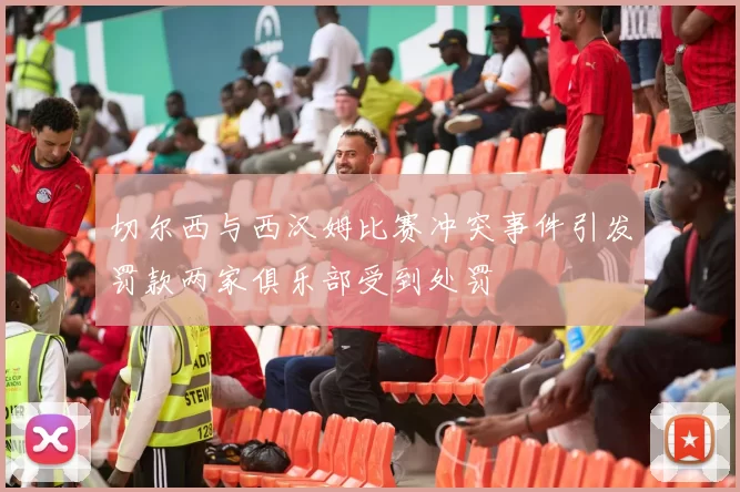 切尔西与西汉姆比赛冲突事件引发罚款两家俱乐部受到处罚