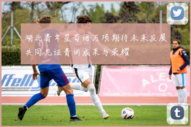 湖北青年星寄语万项期待未来发展共同见证青训成果与荣耀