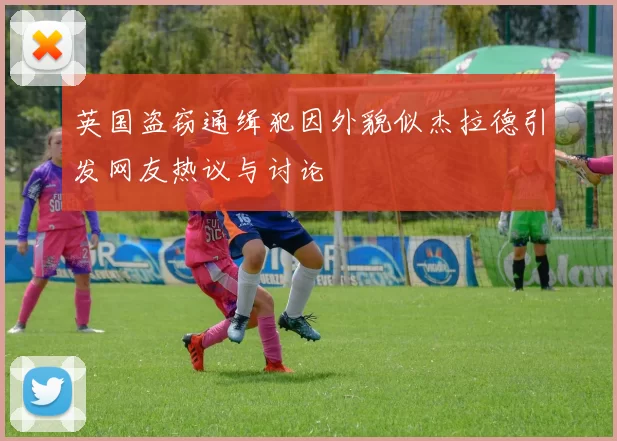英国盗窃通缉犯因外貌似杰拉德引发网友热议与讨论