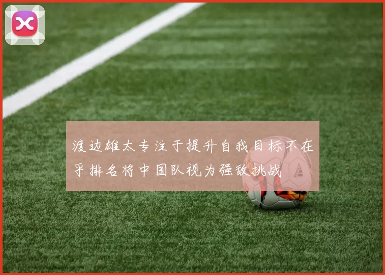 渡边雄太专注于提升自我目标不在乎排名将中国队视为强敌挑战