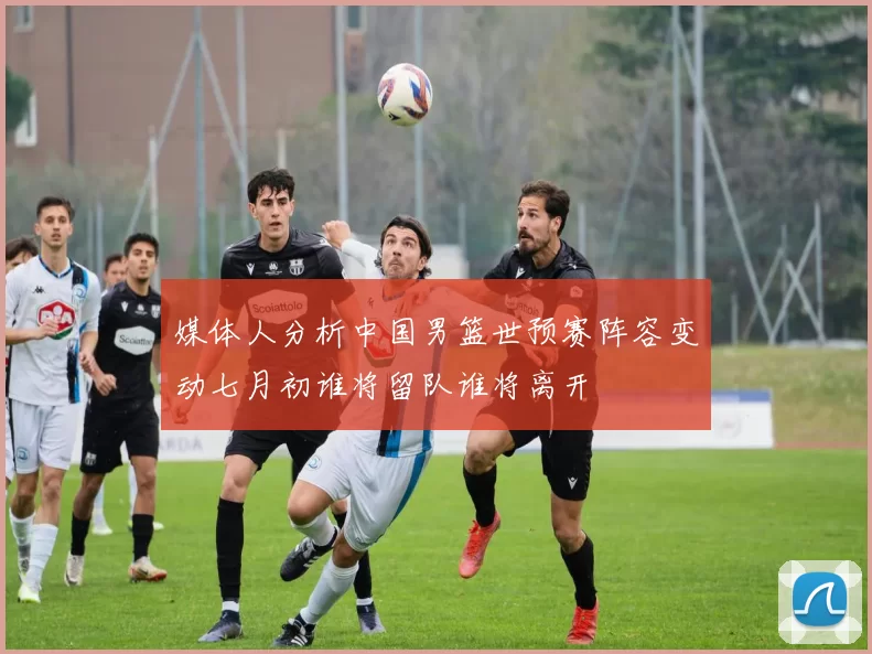 媒体人分析中国男篮世预赛阵容变动七月初谁将留队谁将离开