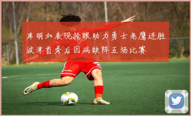 库明加表现抢眼助力勇士老鹰连胜波津首秀后因病缺阵五场比赛