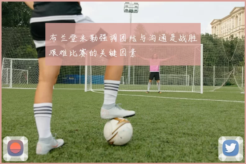 布兰登米勒强调团结与沟通是战胜艰难比赛的关键因素
