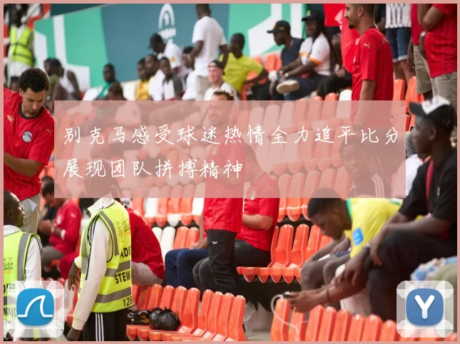 别克马感受球迷热情全力追平比分展现团队拼搏精神