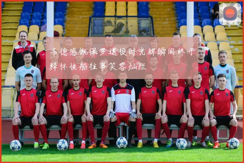 韦德感慨保罗退役时光辉瞬间终于释怀快船往事笑容灿烂