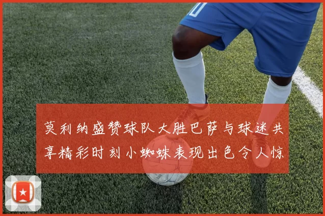 莫利纳盛赞球队大胜巴萨与球迷共享精彩时刻小蜘蛛表现出色令人惊艳