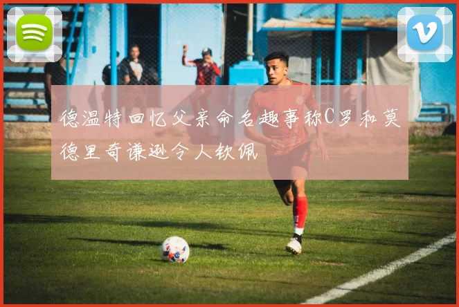 德温特回忆父亲命名趣事称C罗和莫德里奇谦逊令人钦佩