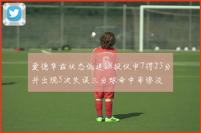 爱德华兹状态低迷18投仅中7得23分并出现5次失误三分球命中率惨淡